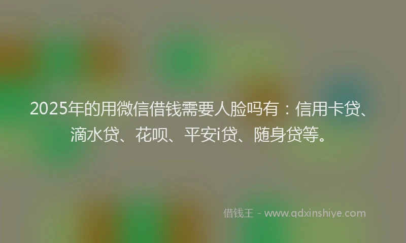 2025年的用微信借钱需要人脸吗有：信用卡贷、滴水贷、花呗、平安i贷、随身贷等。