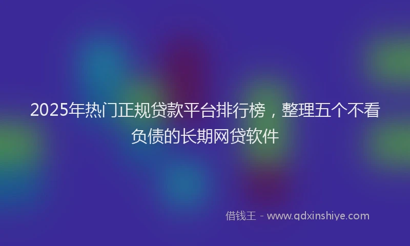 2025年热门正规贷款平台排行榜，整理五个不看负债的长期网贷软件