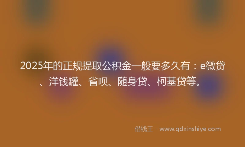 2025年的正规提取公积金一般要多久有：e微贷、洋钱罐、省呗、随身贷、柯基贷等。