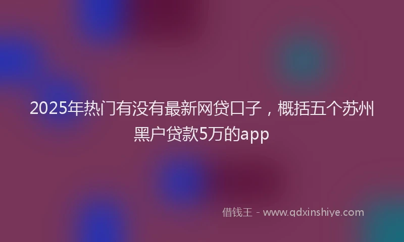 2025年热门有没有最新网贷口子，概括五个苏州黑户贷款5万的app