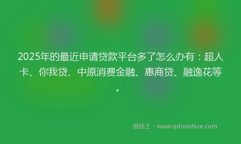 2025年的最近申请贷款平台多了怎么办有：超人卡、你我贷、中原消费金融、惠商贷、融逸花等。