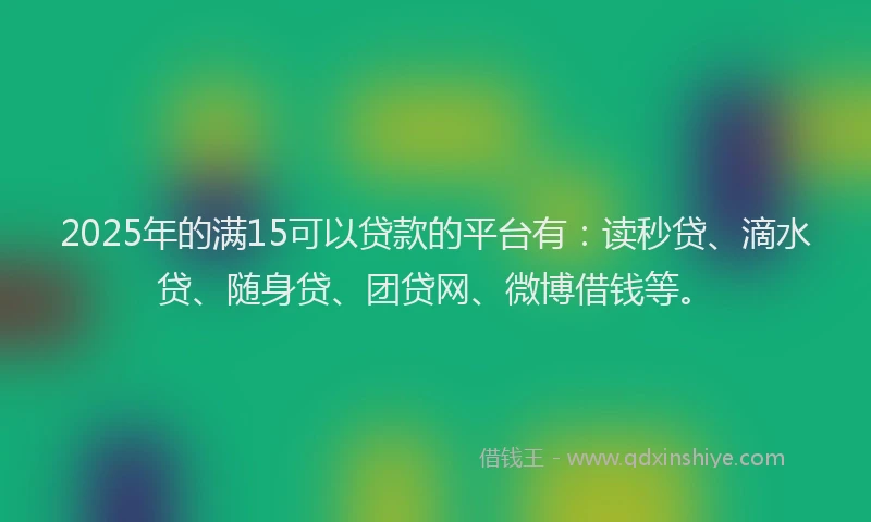 2025年的满15可以贷款的平台有：读秒贷、滴水贷、随身贷、团贷网、微博借钱等。