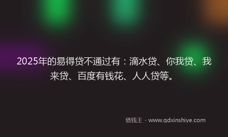 2025年的易得贷不通过有：滴水贷、你我贷、我来贷、百度有钱花、人人贷等。
