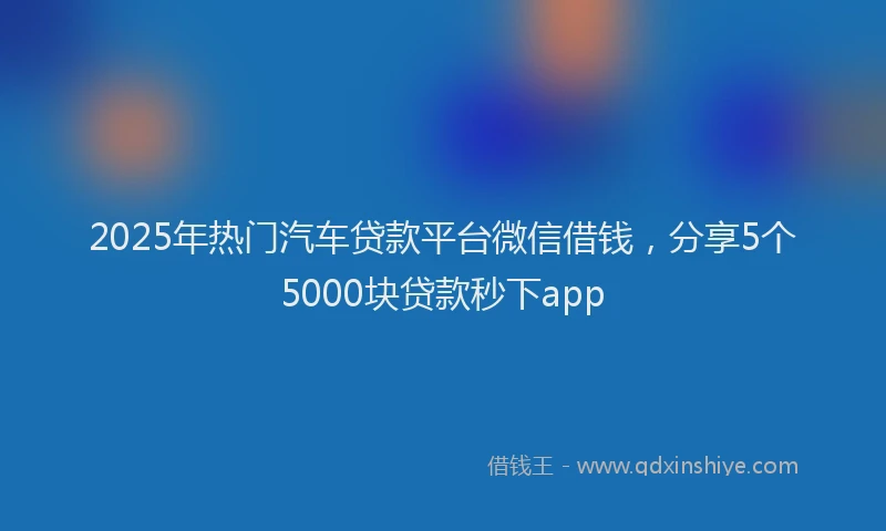 2025年热门汽车贷款平台微信借钱，分享5个5000块贷款秒下app