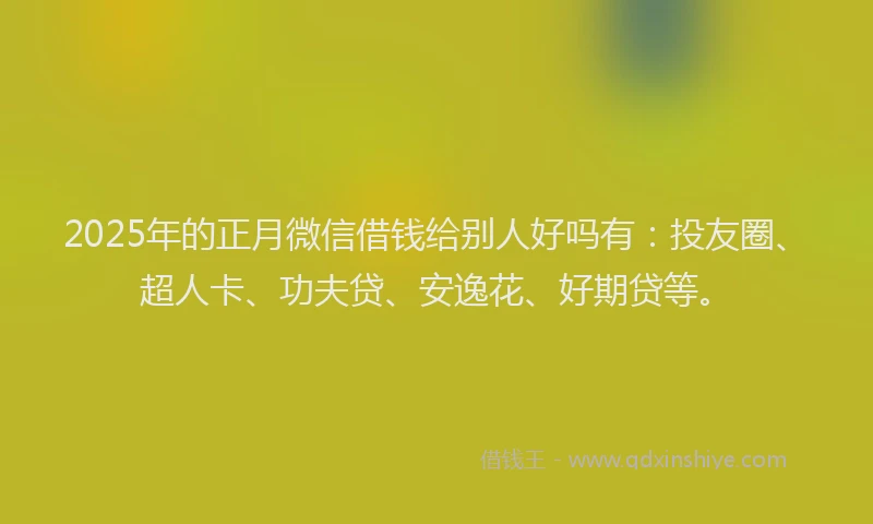 2025年的正月微信借钱给别人好吗有：投友圈、超人卡、功夫贷、安逸花、好期贷等。