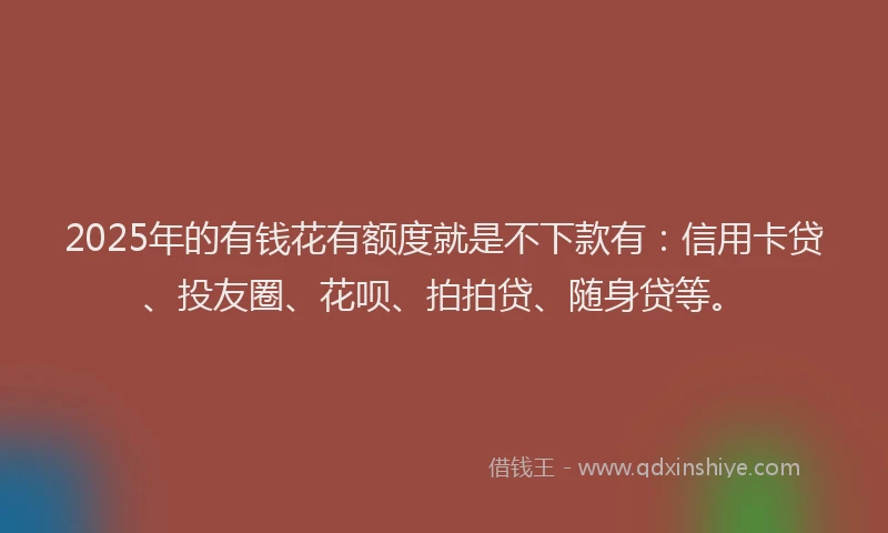 2025年的有钱花有额度就是不下款有：信用卡贷、投友圈、花呗、拍拍贷、随身贷等。