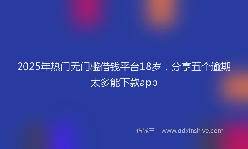 2025年热门无门槛借钱平台18岁，分享五个逾期太多能下款app