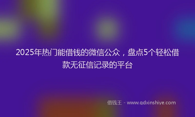 2025年热门能借钱的微信公众，盘点5个轻松借款无征信记录的平台