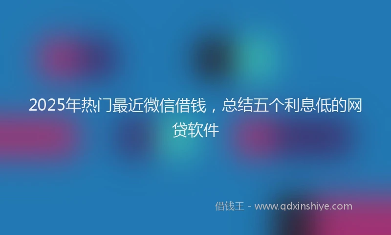2025年热门最近微信借钱，总结五个利息低的网贷软件