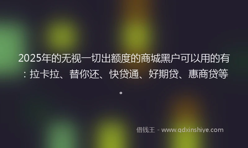 2025年的无视一切出额度的商城黑户可以用的有：拉卡拉、替你还、快贷通、好期贷、惠商贷等。