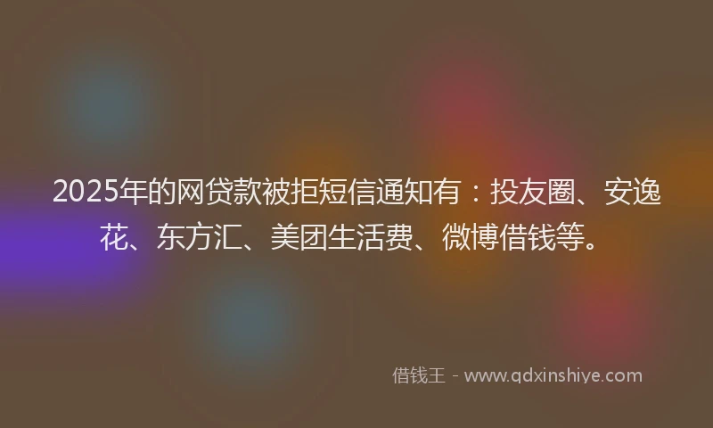 2025年的网贷款被拒短信通知有：投友圈、安逸花、东方汇、美团生活费、微博借钱等。