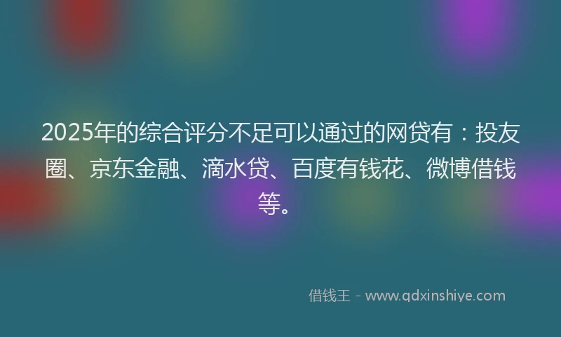 2025年的综合评分不足可以通过的网贷有：投友圈、京东金融、滴水贷、百度有钱花、微博借钱等。