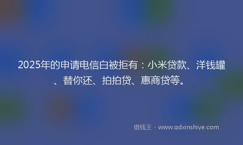 2025年的申请电信白被拒有：小米贷款、洋钱罐、替你还、拍拍贷、惠商贷等。