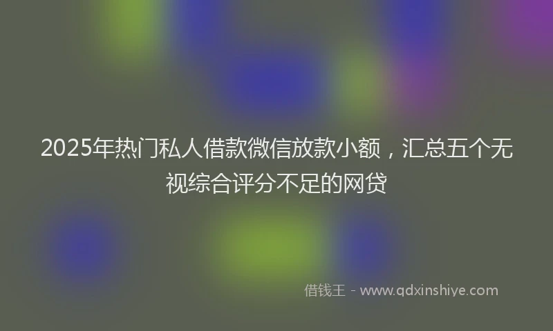 2025年热门私人借款微信放款小额，汇总五个无视综合评分不足的网贷