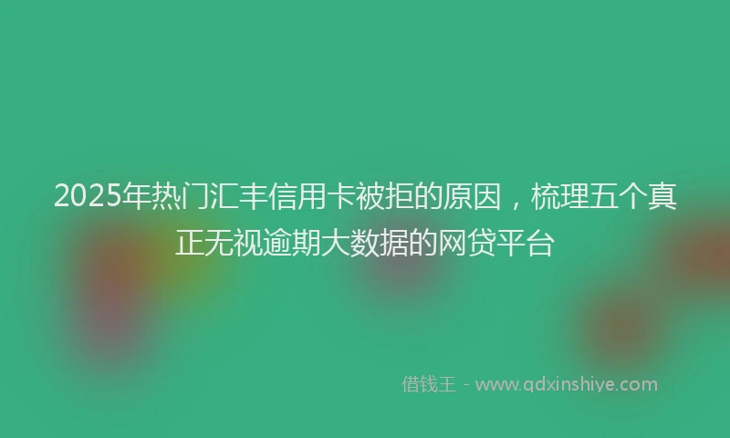 2025年热门汇丰信用卡被拒的原因，梳理五个真正无视逾期大数据的网贷平台