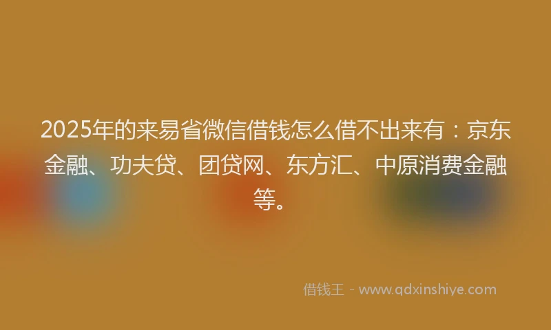2025年的来易省微信借钱怎么借不出来有：京东金融、功夫贷、团贷网、东方汇、中原消费金融等。