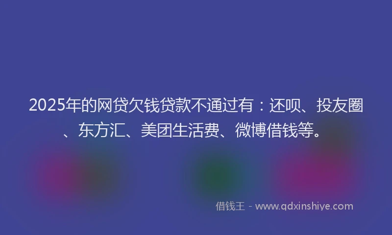 2025年的网贷欠钱贷款不通过有：还呗、投友圈、东方汇、美团生活费、微博借钱等。