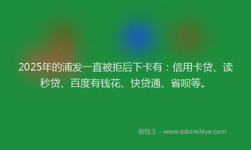 2025年的浦发一直被拒后下卡有：信用卡贷、读秒贷、百度有钱花、快贷通、省呗等。