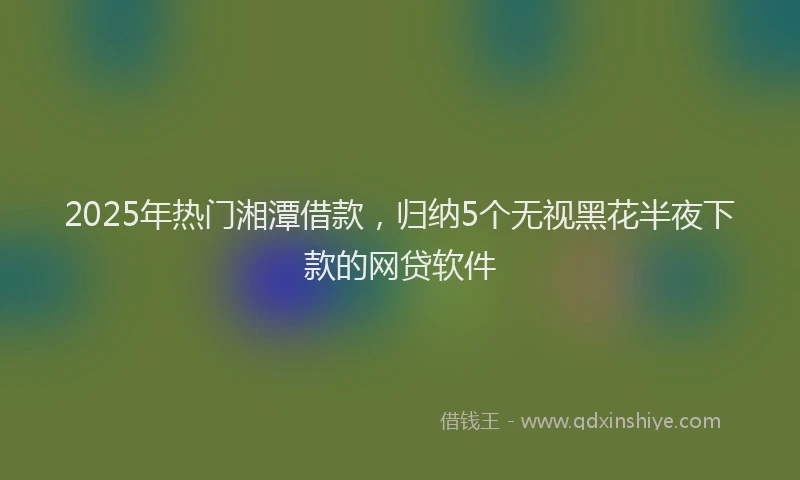 2025年热门湘潭借款，归纳5个无视黑花半夜下款的网贷软件