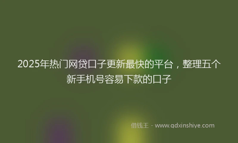 2025年热门网贷口子更新最快的平台，整理五个新手机号容易下款的口子