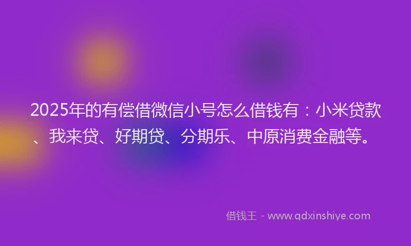2025年的有偿借微信小号怎么借钱有：小米贷款、我来贷、好期贷、分期乐、中原消费金融等。