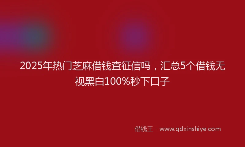 2025年热门芝麻借钱查征信吗，汇总5个借钱无视黑白100%秒下口子
