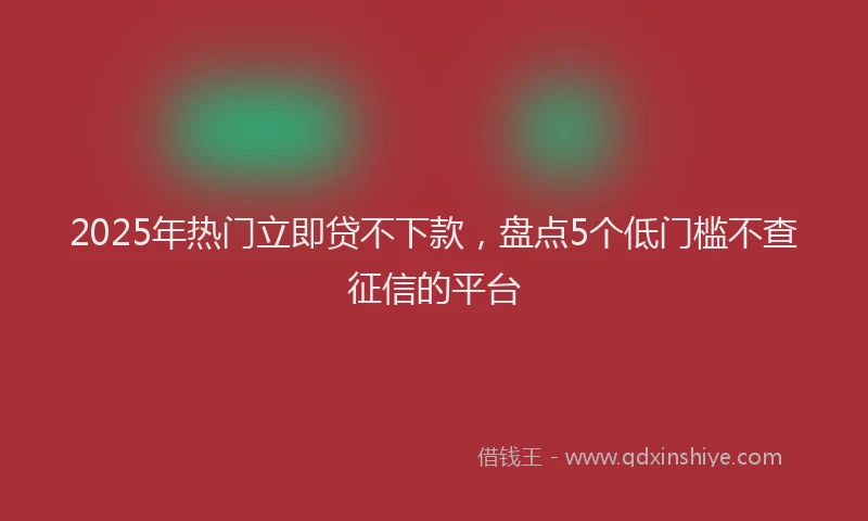 2025年热门立即贷不下款，盘点5个低门槛不查征信的平台