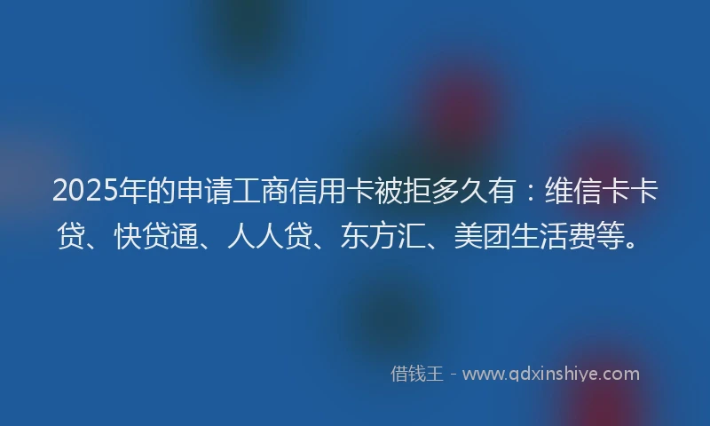 2025年的申请工商信用卡被拒多久有：维信卡卡贷、快贷通、人人贷、东方汇、美团生活费等。