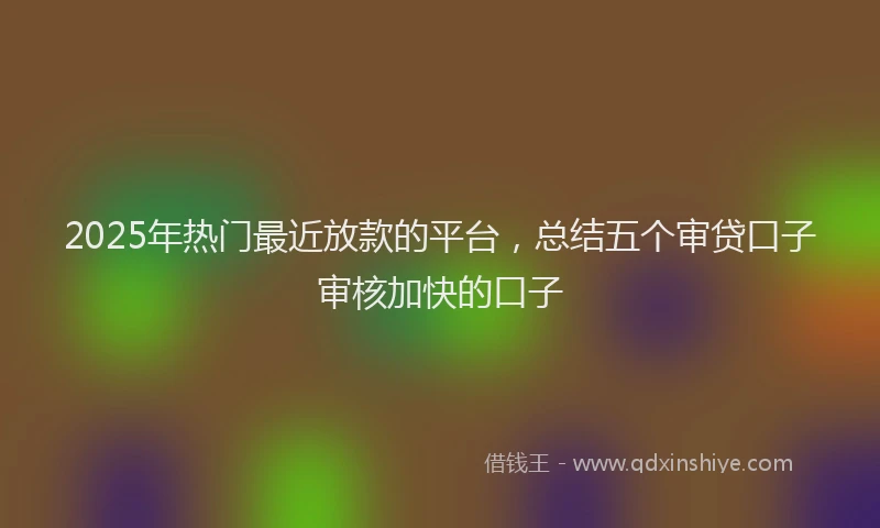 2025年热门最近放款的平台，总结五个审贷口子审核加快的口子