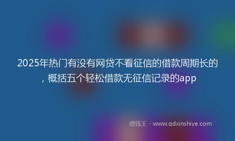 2025年热门有没有网贷不看征信的借款周期长的，概括五个轻松借款无征信记录的app