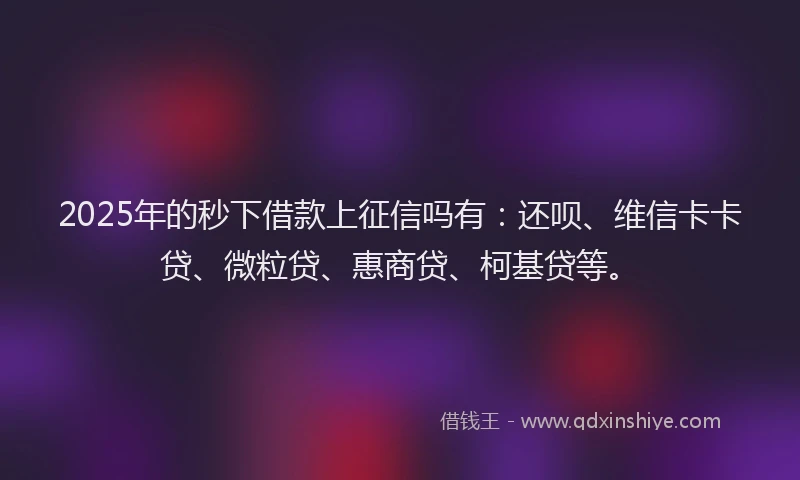 2025年的秒下借款上征信吗有：还呗、维信卡卡贷、微粒贷、惠商贷、柯基贷等。