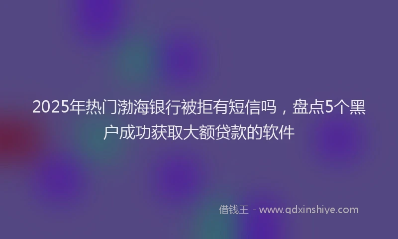 2025年热门渤海银行被拒有短信吗，盘点5个黑户成功获取大额贷款的软件