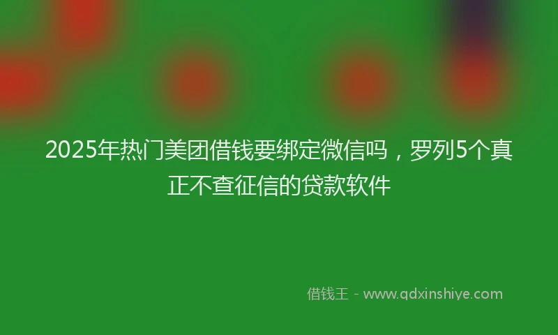 2025年热门美团借钱要绑定微信吗，罗列5个真正不查征信的贷款软件