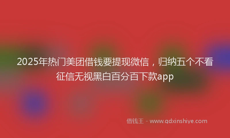 2025年热门美团借钱要提现微信，归纳五个不看征信无视黑白百分百下款app