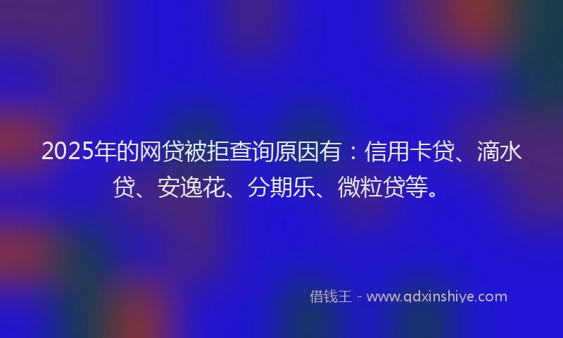 2025年的网贷被拒查询原因有：信用卡贷、滴水贷、安逸花、分期乐、微粒贷等。
