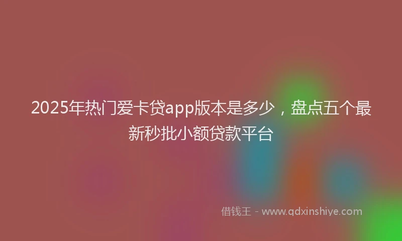 2025年热门爱卡贷app版本是多少，盘点五个最新秒批小额贷款平台