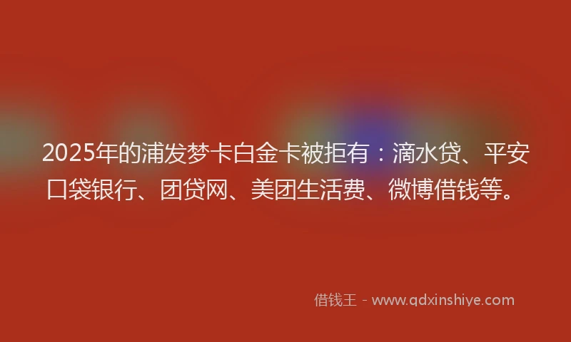 2025年的浦发梦卡白金卡被拒有：滴水贷、平安口袋银行、团贷网、美团生活费、微博借钱等。