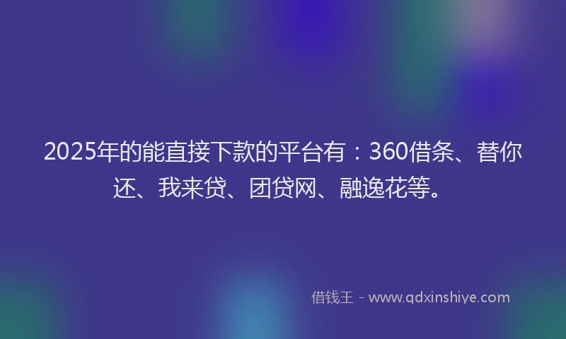 2025年的能直接下款的平台有：360借条、替你还、我来贷、团贷网、融逸花等。