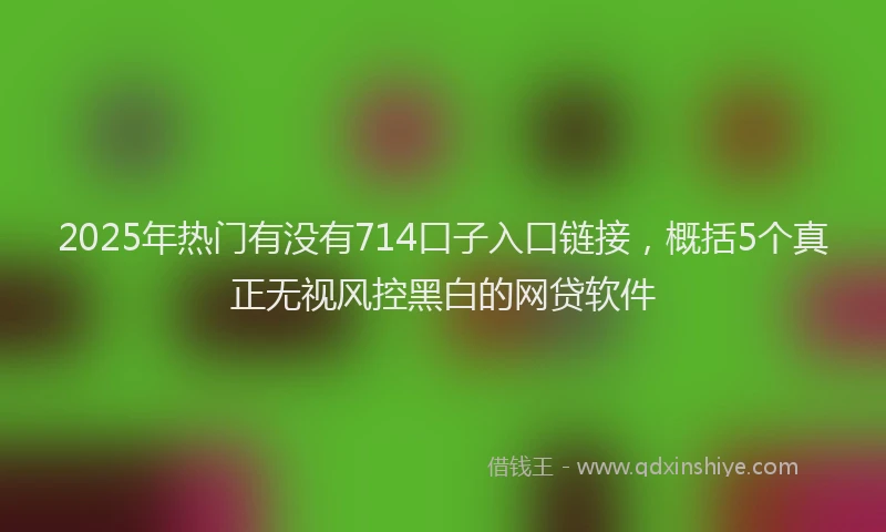 2025年热门有没有714口子入口链接，概括5个真正无视风控黑白的网贷软件