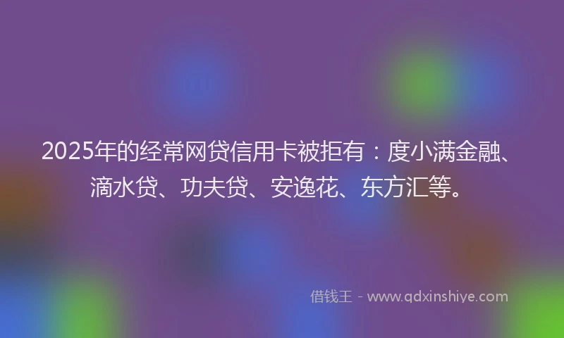 2025年的经常网贷信用卡被拒有：度小满金融、滴水贷、功夫贷、安逸花、东方汇等。