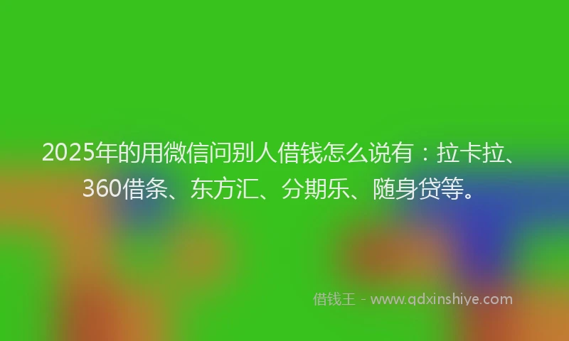 2025年的用微信问别人借钱怎么说有：拉卡拉、360借条、东方汇、分期乐、随身贷等。