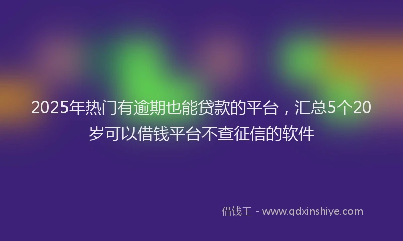 2025年热门有逾期也能贷款的平台，汇总5个20岁可以借钱平台不查征信的软件