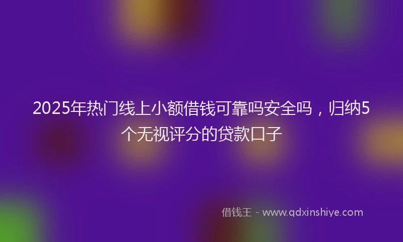 2025年热门线上小额借钱可靠吗安全吗，归纳5个无视评分的贷款口子