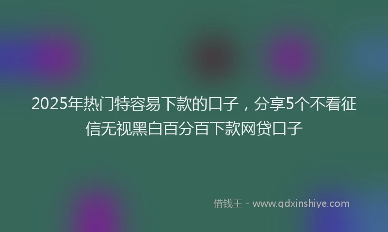 2025年热门特容易下款的口子，分享5个不看征信无视黑白百分百下款网贷口子