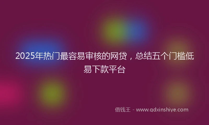 2025年热门最容易审核的网贷，总结五个门槛低易下款平台