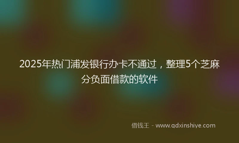 2025年热门浦发银行办卡不通过，整理5个芝麻分负面借款的软件
