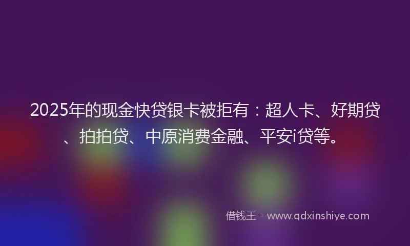 2025年的现金快贷银卡被拒有：超人卡、好期贷、拍拍贷、中原消费金融、平安i贷等。