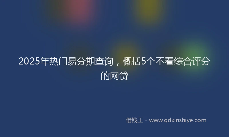 2025年热门易分期查询，概括5个不看综合评分的网贷