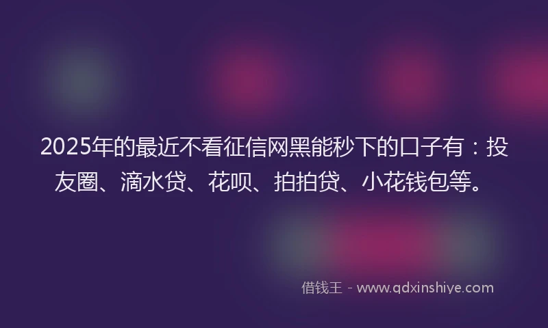 2025年的最近不看征信网黑能秒下的口子有：投友圈、滴水贷、花呗、拍拍贷、小花钱包等。