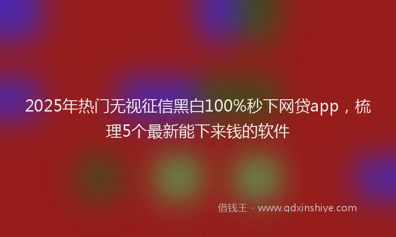 2025年热门无视征信黑白100%秒下网贷app，梳理5个最新能下来钱的软件